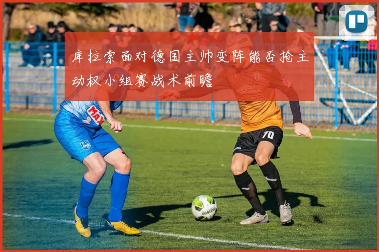 库拉索面对德国主帅变阵能否抢主动权小组赛战术前瞻