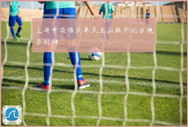上海申花领头羊天王山扳平比分绝杀封神