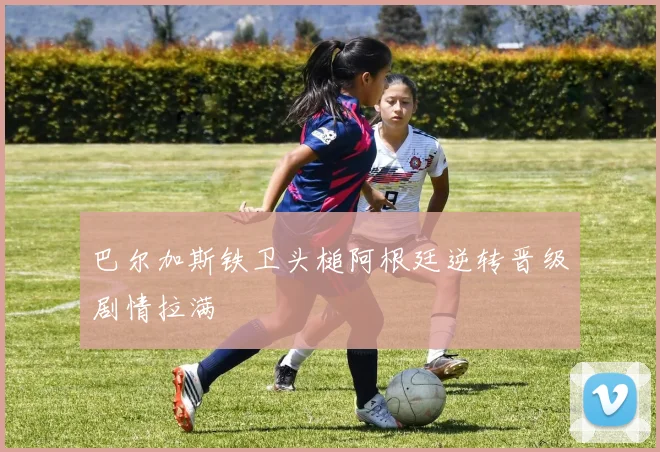 巴尔加斯铁卫头槌阿根廷逆转晋级剧情拉满