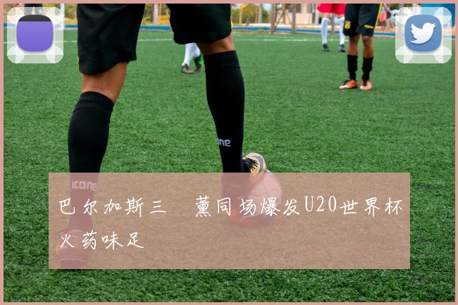 巴尔加斯三笘薰同场爆发U20世界杯火药味足