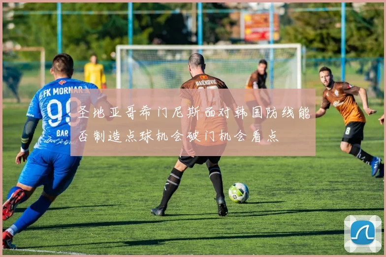 圣地亚哥希门尼斯面对韩国防线能否制造点球机会破门机会看点