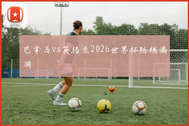 巴拿马vs英格兰2026世界杯防线漏洞