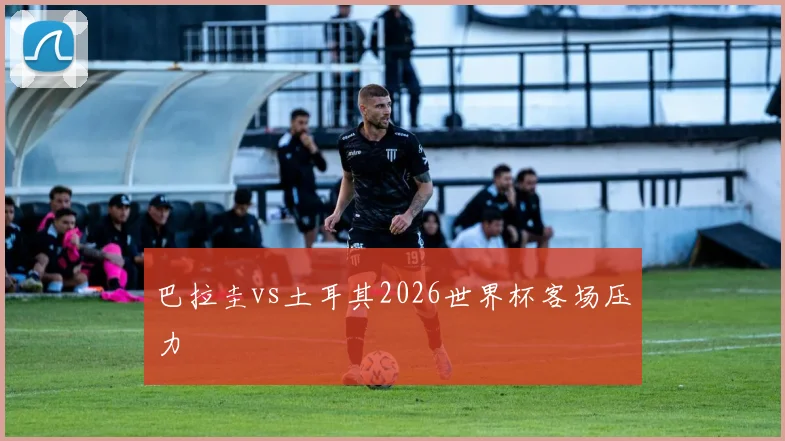 巴拉圭vs土耳其2026世界杯客场压力