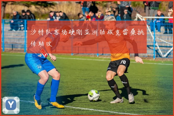 沙特队客场硬刚亚洲劲旅克雷桑挑传助攻