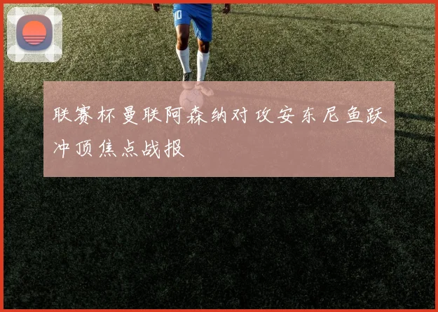 联赛杯曼联阿森纳对攻安东尼鱼跃冲顶焦点战报