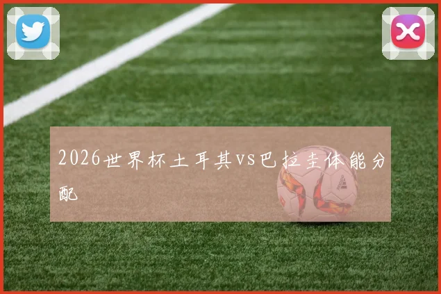 2026世界杯土耳其vs巴拉圭体能分配