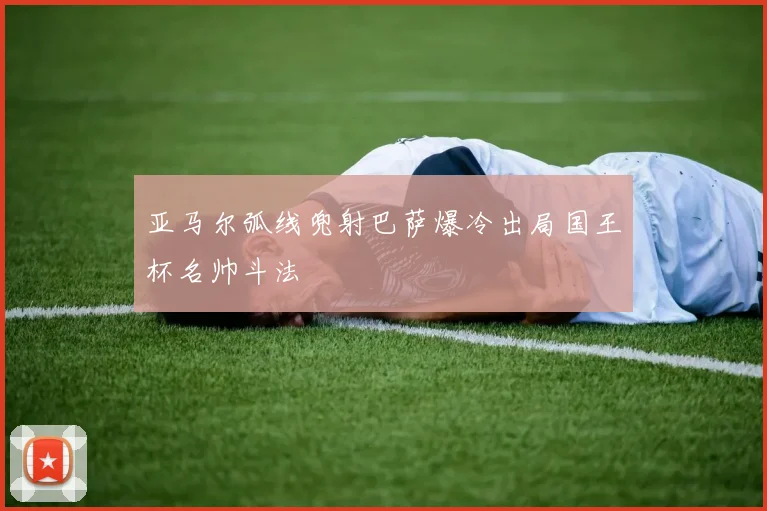 亚马尔弧线兜射巴萨爆冷出局国王杯名帅斗法