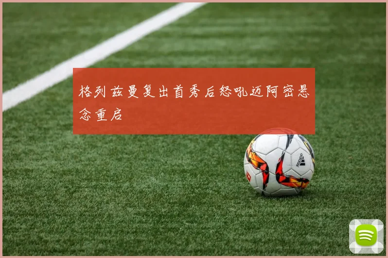 格列兹曼复出首秀后怒吼迈阿密悬念重启
