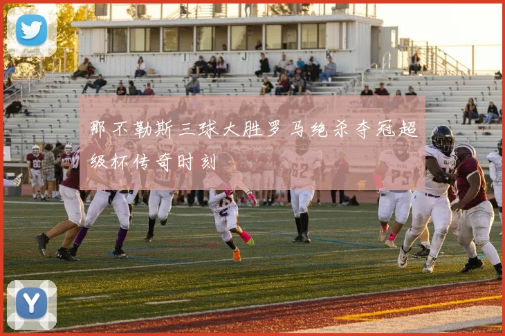 那不勒斯三球大胜罗马绝杀夺冠超级杯传奇时刻
