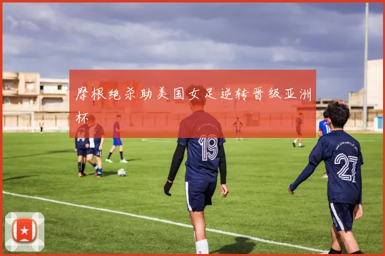 摩根绝杀助美国女足逆转晋级亚洲杯