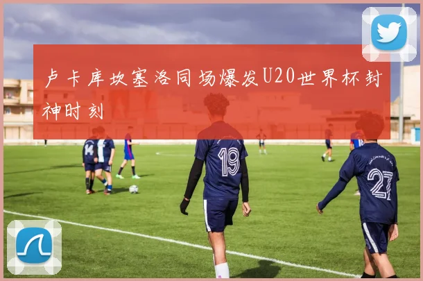 卢卡库坎塞洛同场爆发U20世界杯封神时刻