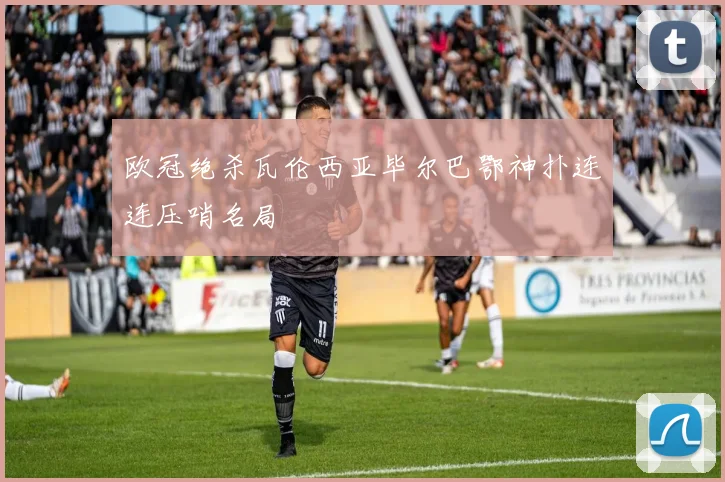 欧冠绝杀瓦伦西亚毕尔巴鄂神扑连连压哨名局