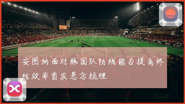 安图纳面对韩国队防线能否提高终结效率首发悬念梳理