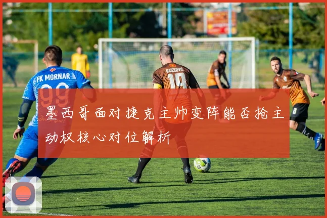 墨西哥面对捷克主帅变阵能否抢主动权核心对位解析