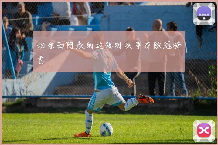 切尔西阿森纳边路对决争夺欧冠榜首
