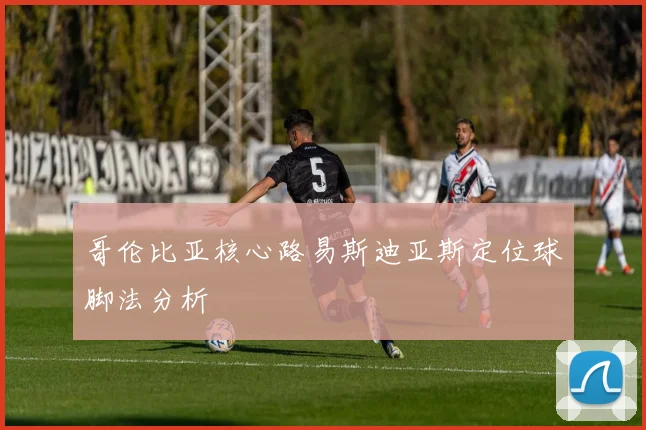 哥伦比亚核心路易斯迪亚斯定位球脚法分析