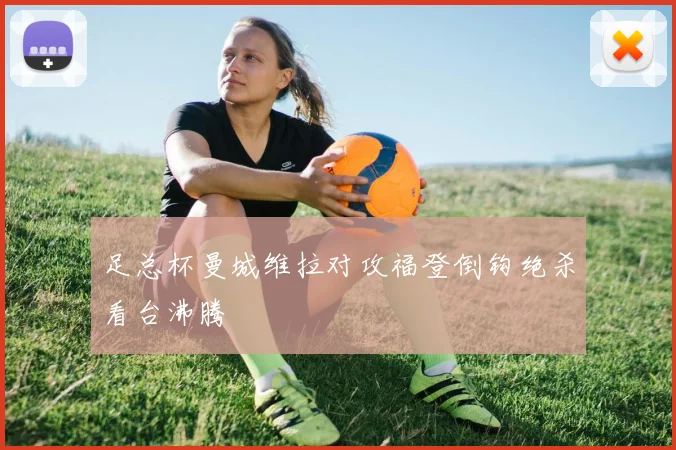 足总杯曼城维拉对攻福登倒钩绝杀看台沸腾