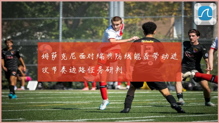 姆萨克尼面对瑞典防线能否带动进攻节奏边路任务研判