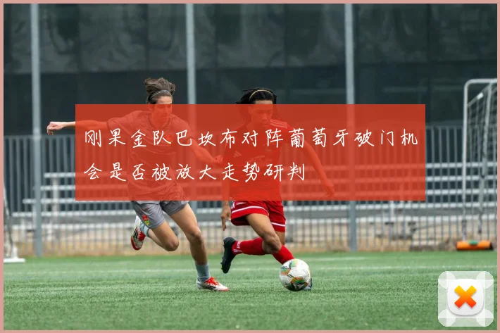 刚果金队巴坎布对阵葡萄牙破门机会是否被放大走势研判