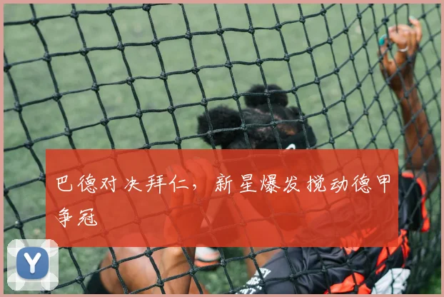 巴德对决拜仁，新星爆发搅动德甲争冠