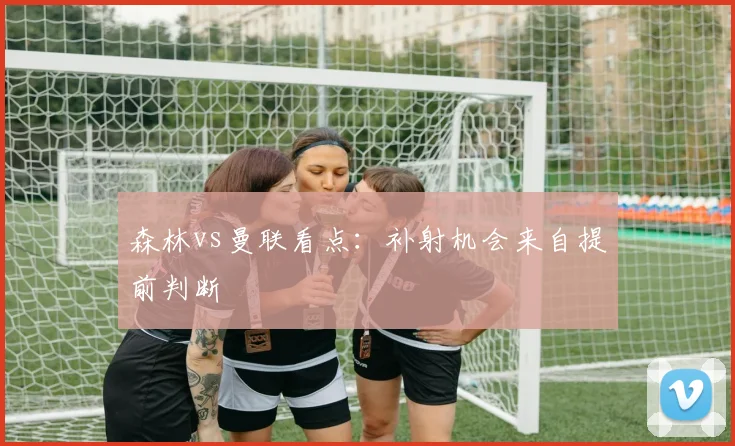 森林vs曼联看点:补射机会来自提前判断