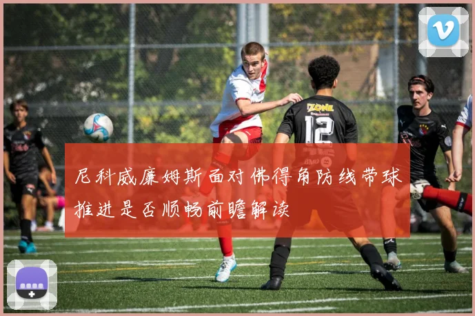 尼科威廉姆斯面对佛得角防线带球推进是否顺畅前瞻解读