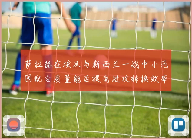 萨拉赫在埃及与新西兰一战中小范围配合质量能否提高进攻转换效率