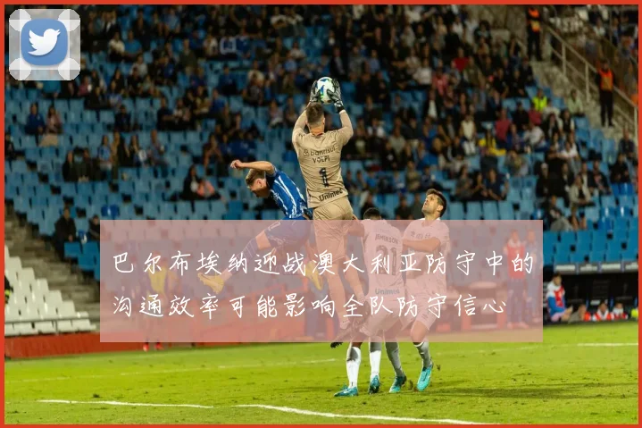 巴尔布埃纳迎战澳大利亚防守中的沟通效率可能影响全队防守信心