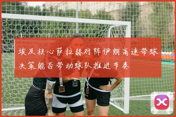 埃及核心萨拉赫对阵伊朗高速带球决策能否带动球队推进节奏