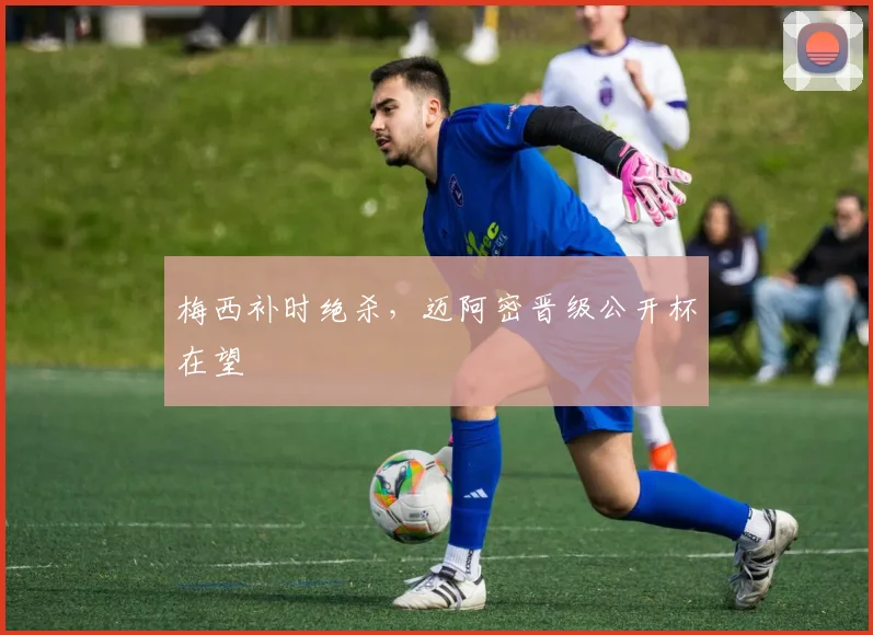梅西补时绝杀，迈阿密晋级公开杯在望