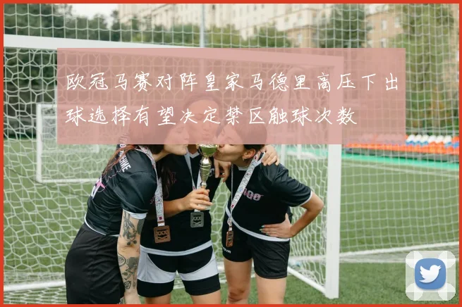 欧冠马赛对阵皇家马德里高压下出球选择有望决定禁区触球次数