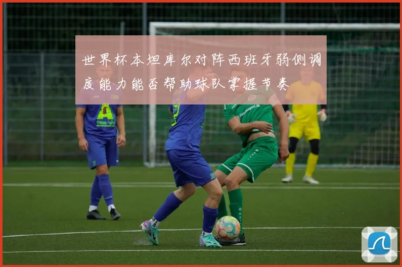 世界杯本坦库尔对阵西班牙弱侧调度能力能否帮助球队掌握节奏