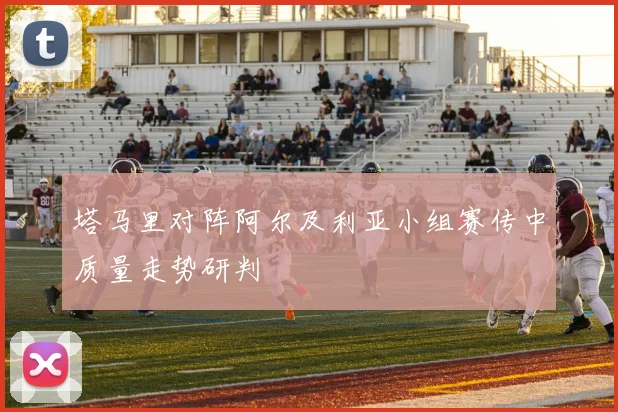 塔马里对阵阿尔及利亚小组赛传中质量走势研判