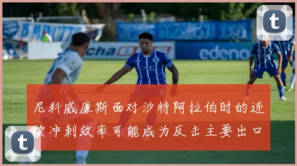 尼科威廉斯面对沙特阿拉伯时的连续冲刺效率可能成为反击主要出口