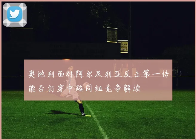 奥地利面对阿尔及利亚反击第一传能否打穿中路同组竞争解读