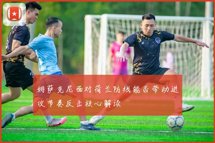 姆萨克尼面对荷兰防线能否带动进攻节奏反击核心解读