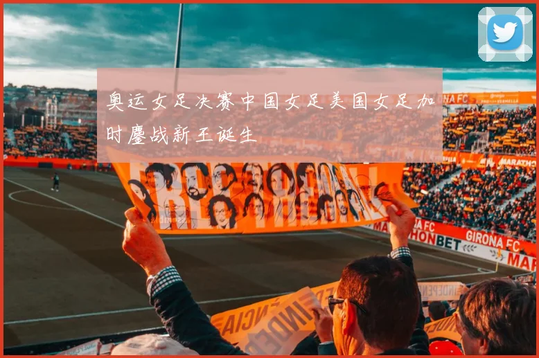 奥运女足决赛中国女足美国女足加时鏖战新王诞生