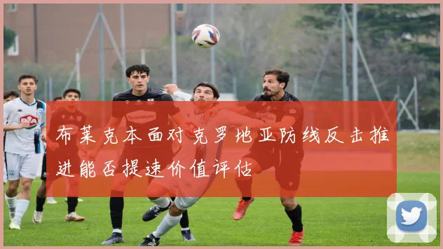 布莱克本面对克罗地亚防线反击推进能否提速价值评估