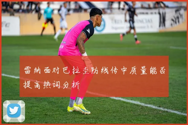 雷纳面对巴拉圭防线传中质量能否提高热词分析