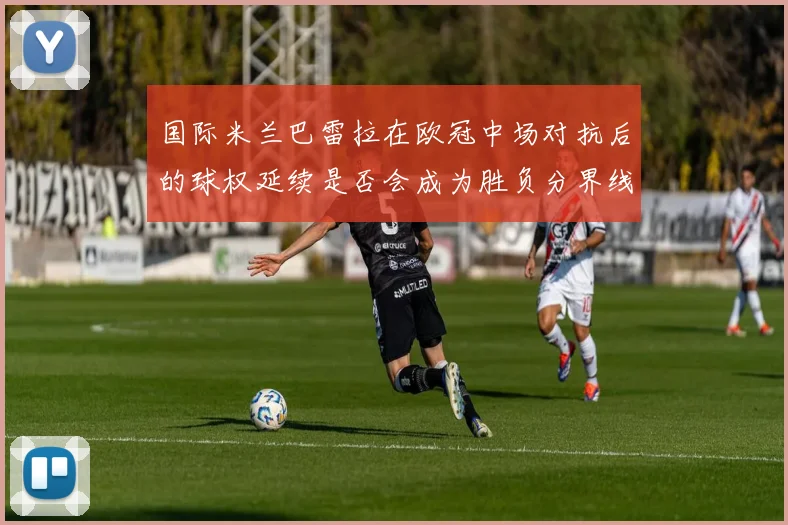 国际米兰巴雷拉在欧冠中场对抗后的球权延续是否会成为胜负分界线