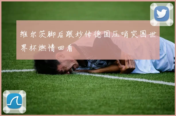 维尔茨脚后跟妙传德国压哨突围世界杯燃情回看