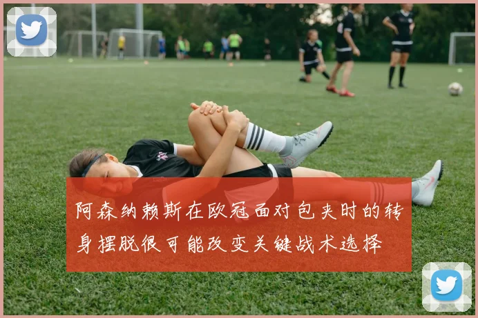 阿森纳赖斯在欧冠面对包夹时的转身摆脱很可能改变关键战术选择