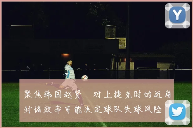 聚焦韩国赵贤祐对上捷克时的近角封堵效率可能决定球队失球风险