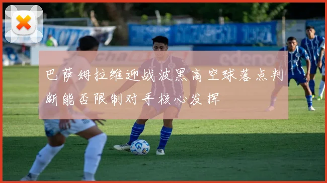 巴萨姆拉维迎战波黑高空球落点判断能否限制对手核心发挥