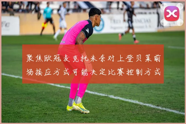 聚焦欧冠麦克托米奈对上登贝莱前场接应方式可能决定比赛控制方式