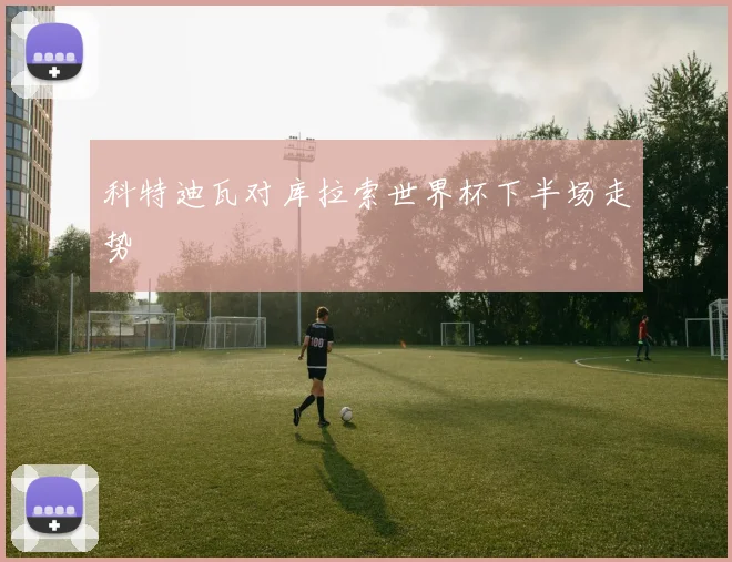 科特迪瓦对库拉索世界杯下半场走势