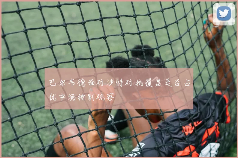 巴尔韦德面对沙特对抗覆盖是否占优中场控制观察