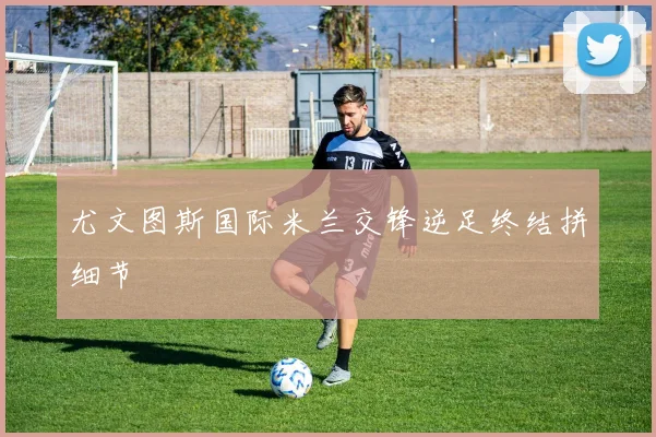 尤文图斯国际米兰交锋逆足终结拼细节