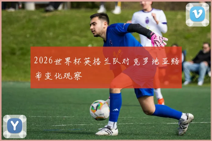 2026世界杯英格兰队对克罗地亚赔率变化观察