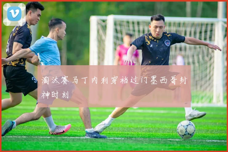 淘汰赛马丁内利穿裆过门墨西哥封神时刻